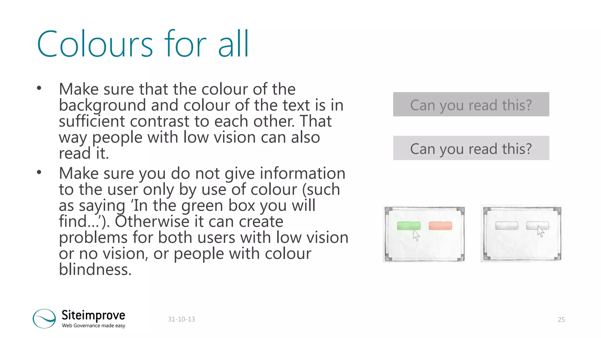 Colours for all
•

•

Make sure that the colour of the
background and colour of the text is in
sufficient contrast to each other. That
way people with low vision can also
read it.
Make sure you do not give information
to the user only by use of colour (such
as saying ‘In the green box you will
find…’). Otherwise it can create
problems for both users with low vision
or no vision, or people with colour
blindness.
31-10-13

Can you read this?
Can you read this?

25

 
