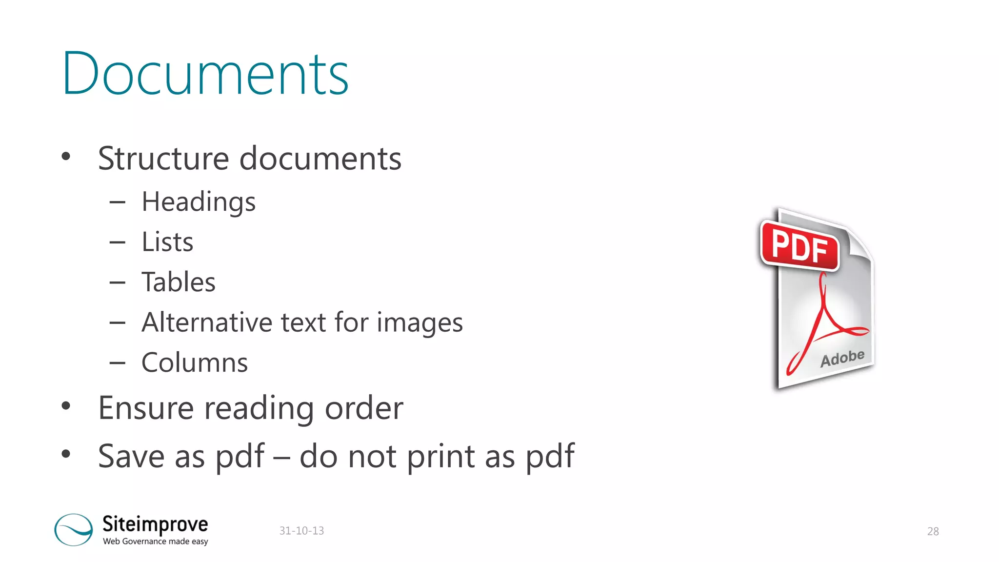 Documents
• Structure documents
–
–
–
–
–

Headings
Lists
Tables
Alternative text for images
Columns

• Ensure reading order
• Save as pdf – do not print as pdf
31-10-13

28

 