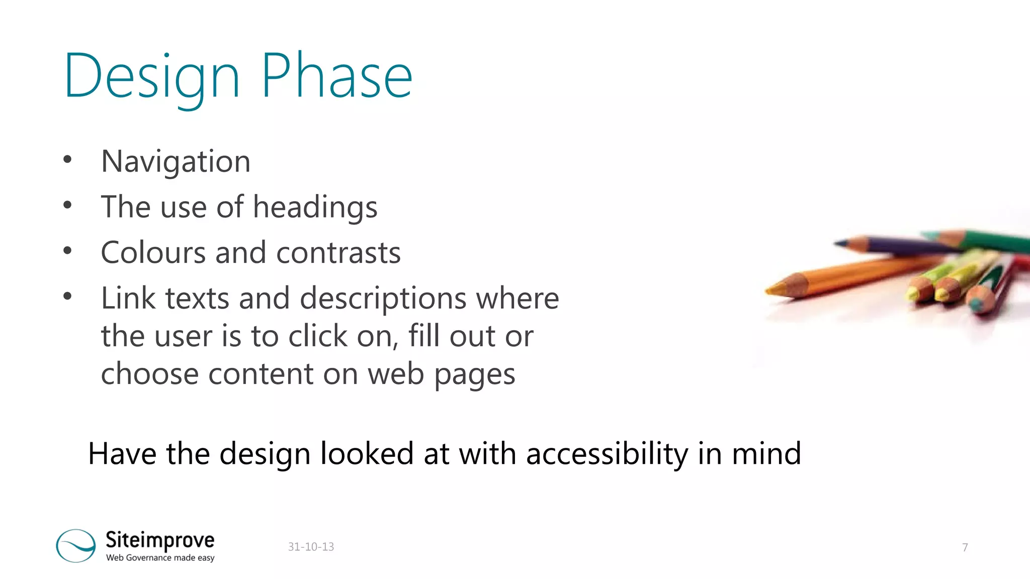Design Phase
•
•
•
•

Navigation
The use of headings
Colours and contrasts
Link texts and descriptions where
the user is to click on, fill out or
choose content on web pages
Have the design looked at with accessibility in mind
31-10-13

7

 