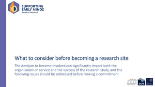 What to consider before becoming a research site
The decision to become involved can significantly impact both the
organisation or service and the success of the research study, and the
following issues should be addressed before making a commitment.
 