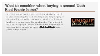 Click to edit Master text styles
What to consider when buying a second Utah
Real Estate home?
Acquiring another home is about more than simply the cash. It
is about discovering the ideal spot for you and for your gang. In
the event that you need to manage the cost of it, on the other
hand, you are going to need to spending plan. This article will
issue you the tips you to make a financial plan, keep budget on
track, and in the long run purchase a Utah Real Estate home
you've always longed.
 