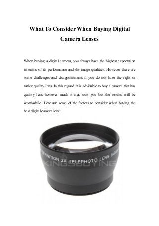 What To Consider When Buying Digital
Camera Lenses
When buying a digital camera, you always have the highest expectation
in terms of its performance and the image qualities. However there are
some challenges and disappointments if you do not have the right or
rather quality lens. In this regard, it is advisable to buy a camera that has
quality lens however much it may cost you but the results will be
worthwhile. Here are some of the factors to consider when buying the
best digital camera lens:
 