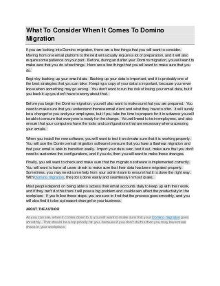 What To Consider When It Comes To Domino
Migration
If you are looking into Domino migration, there are a few things that you will want to consider.
Moving from one email platform to the next will actually require a lot of preparation, and it will also
require some patience on your part. Before, during and after your Domino migration, you will want to
make sure that you do a few things. Here are a few things that you will want to make sure that you
do.
Begin by backing up your email data. Backing up your data is important, and it is probably one of
the best strategies that you can take. Keeping a copy of your data is important, because you never
know when something may go wrong. You don't want to run the risk of losing your email data, but if
you back it up you don't have to worry about that.
Before you begin the Domino migration, you will also want to make sure that you are prepared. You
need to make sure that you understand thenew email client and what they have to offer. It will surely
be a change for you and your employees, but if you take the time to prepare for it in advance you will
be able to ensure that everyone is ready for the change. You will need to train employees, and also
ensure that your computers have the tools and configurations that are necessary when accessing
your emails.
When you install the new software, you will want to test it and make sure that it is working properly.
You will use the Domino email migration software to ensure that you have a flawless migration and
that your email is able to transition easily. Import your data over, test it out, make sure that you don't
need to customize the configurations, and if you do, then you will want to make these changes.
Finally, you will want to check and make sure that the migration software is implemented correctly.
You will want to have all users check to make sure that their data has been migrated properly.
Sometimes, you may need some help from your admin team to ensure that it is done the right way.
With Domino migration, the job is done easily and seamlessly in most cases.
Most people depend on being able to access their email accounts daily to keep up with their work,
and if they can't do this then it will pose a big problem and could even affect the productivity in the
workplace. If you follow these steps, you are sure to find that the process goes smoothly, and you
will also find it to be a pleasant change for your business.
ABOUT THE AUTHOR

As you can see, when it comes down to it, you will want to make sure that your Domino migration goes
smoothly. That should be a top priority for you, because if you don't do this then you may have mass
chaos in your workplace.

 