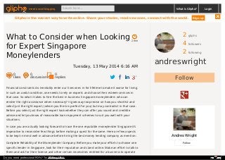2 gliphs
4 followers
2 following
andreswright
Follow
Andres Wright
Follow
Financial constraints do inevitably enter our lives ones in for lifetime to make it worse for living.
In such an awful condition, one needs to rely on experts and choose their esteem services in
that case. So what it takes to hire the best in business Singapore moneylenders who can
render the right assistance when necessary? It goes way too precise on how you shortlist and
select just the right expert, (whom you think is perfect for you) but may contradict in that case.
Before you select just the right expert look whether they can offer you sound and credible
advice and let you know of reasonable loan repayment schemes to suit you well with your
situations.
In case you are actually looking forward to trace the one reputable moneylender Singapore it’s
imperative to reconsider few things before making a quest for the same. Here are few aspects
to be kept in mind well in advance before hiring the best money lending company as mention:
Complete Reliability of the Moneylender Company: Before you make your efforts to choose one
specific lender in Singapore, look for their reputation and stand online. Make an effort to talk to
them and ask for their license and other certain necessities entitled for a business to operate
2 min
What to Consider when Looking
for Expert Singapore
Moneylenders
Tuesday, 13 May 2014 6:16 AM
0
likes
0
discussions
0
replies
meet social blogging Search here... What is Glipho? Login
Glipho is the easiest way to write online. Share your stories, read new ones, connect with the world. Sign up
Do you need professional PDFs? Try PDFmyURL!
 