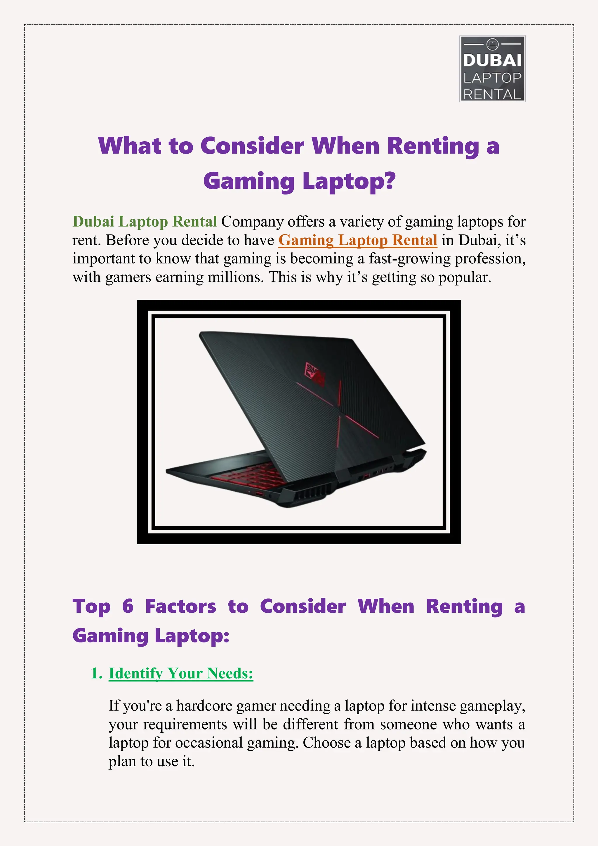 What to Consider When Renting a
Gaming Laptop?
Dubai Laptop Rental Company offers a variety of gaming laptops for
rent. Before you decide to have Gaming Laptop Rental in Dubai, it’s
important to know that gaming is becoming a fast-growing profession,
with gamers earning millions. This is why it’s getting so popular.
Top 6 Factors to Consider When Renting a
Gaming Laptop:
1. Identify Your Needs:
If you're a hardcore gamer needing a laptop for intense gameplay,
your requirements will be different from someone who wants a
laptop for occasional gaming. Choose a laptop based on how you
plan to use it.
 