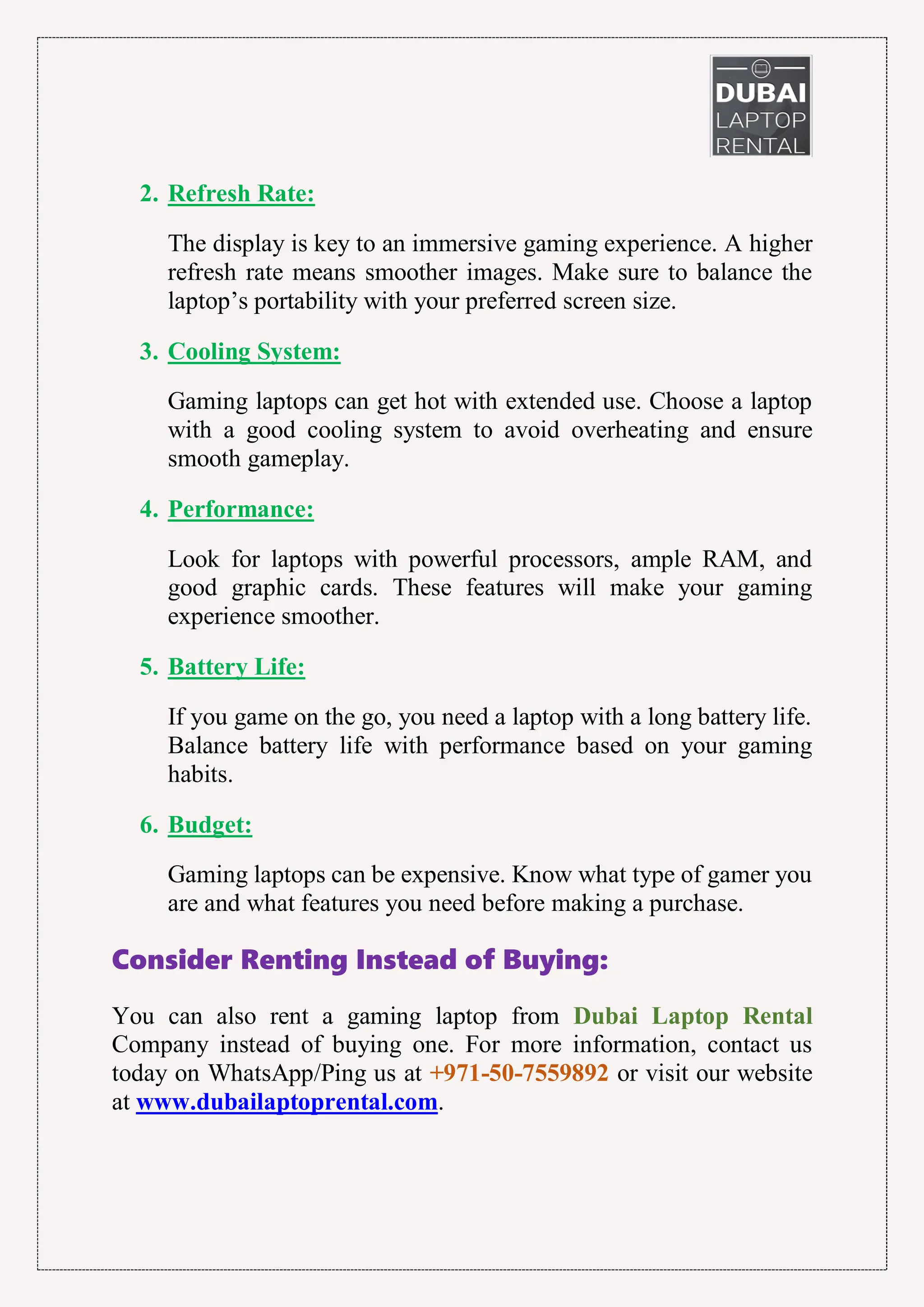2. Refresh Rate:
The display is key to an immersive gaming experience. A higher
refresh rate means smoother images. Make sure to balance the
laptop’s portability with your preferred screen size.
3. Cooling System:
Gaming laptops can get hot with extended use. Choose a laptop
with a good cooling system to avoid overheating and ensure
smooth gameplay.
4. Performance:
Look for laptops with powerful processors, ample RAM, and
good graphic cards. These features will make your gaming
experience smoother.
5. Battery Life:
If you game on the go, you need a laptop with a long battery life.
Balance battery life with performance based on your gaming
habits.
6. Budget:
Gaming laptops can be expensive. Know what type of gamer you
are and what features you need before making a purchase.
Consider Renting Instead of Buying:
You can also rent a gaming laptop from Dubai Laptop Rental
Company instead of buying one. For more information, contact us
today on WhatsApp/Ping us at +971-50-7559892 or visit our website
at www.dubailaptoprental.com.
 