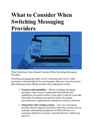 What to Consider When
Switching Messaging
Providers
What Marketing Teams Should Consider When Switching Messaging
Providers
Switching messaging providers can be a daunting task, but it’s often
necessary to find the right fit for your business. Here are some key factors
that marketing teams should consider when making the switch:
1. Features and capabilities – Before switching messaging
providers, make sure you understand what features and
capabilities you need to achieve your goals. Look for a provider
that offers everything you require in terms of message
personalization, segmentation, automation, analytics and more.
2. Integration with existing systems – Your new messaging
provider should integrate seamlessly with other systems such as
customer relationship management (CRM) software or e-
commerce platforms to ensure a smooth transition without any
data loss.
 