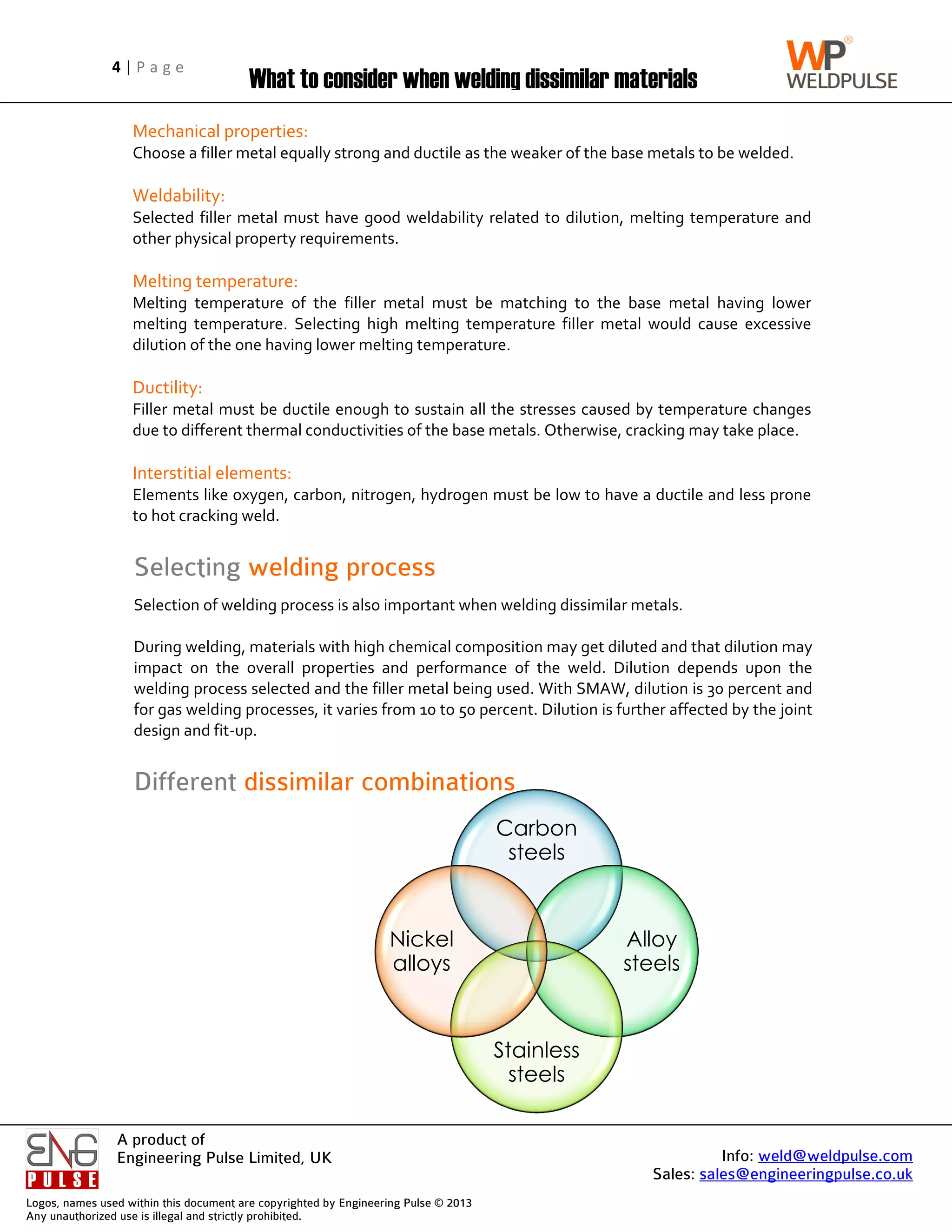 Logos, name
Any unautho
4 | P a g e
A product of
Engineering Pulse Limited, UK
es used within this
horized use is illega
Mechanical properties:
Choose a filler metal equally strong and ductile as the weaker of the base metals to be welded.
Weldability:
Selected filler metal must have good weldability related to dilution, melting temperature and
other physical property requirements.
Melting temperature:
Melting temperature of the filler metal must be matching to the base metal having lower
melting temperature. Selecting high melting temperature filler metal would cause excessive
dilution of the on
Ductility:
Filler metal must be ductile enough to sustain all the stresses caused by temperature changes
due to different thermal conductivities of the base metals. Otherwise, cracking may take place.
Interstitial
Elements like oxygen, carbon, nitrogen, hydrogen must be low to have a ductile and less prone
to hot cracking weld.
Selection of welding process is also important when welding dissimilar metals.
During welding, materials with high chemical composition may get diluted and that dilution may
impact on the overall properties and performance of the weld. Dilution depends up
welding process selected and the filler metal being used. With SMAW, dilution is 30 percent and
for gas welding processes, it varies from 10 to 50 percent. Dilution is further affected by the joint
design and fit
Selecting
Different
P a g e
A product of
Engineering Pulse Limited, UK
his document are co
gal and strictly proh
What to consider when welding dissimilar materials
Mechanical properties:
Choose a filler metal equally strong and ductile as the weaker of the base metals to be welded.
Weldability:
Selected filler metal must have good weldability related to dilution, melting temperature and
ther physical property requirements.
Melting temperature:
Melting temperature of the filler metal must be matching to the base metal having lower
melting temperature. Selecting high melting temperature filler metal would cause excessive
dilution of the one having lower melting temperature.
Ductility:
Filler metal must be ductile enough to sustain all the stresses caused by temperature changes
due to different thermal conductivities of the base metals. Otherwise, cracking may take place.
Interstitial elements:
Elements like oxygen, carbon, nitrogen, hydrogen must be low to have a ductile and less prone
to hot cracking weld.
Selection of welding process is also important when welding dissimilar metals.
During welding, materials with high chemical composition may get diluted and that dilution may
impact on the overall properties and performance of the weld. Dilution depends up
welding process selected and the filler metal being used. With SMAW, dilution is 30 percent and
for gas welding processes, it varies from 10 to 50 percent. Dilution is further affected by the joint
design and fit-up.
Selecting welding process
Different dissimilar combinations
Engineering Pulse Limited, UK
copyrighted by Eng
ohibited.
hat to consider when welding dissimilar materials
Mechanical properties:
Choose a filler metal equally strong and ductile as the weaker of the base metals to be welded.
Selected filler metal must have good weldability related to dilution, melting temperature and
ther physical property requirements.
Melting temperature:
Melting temperature of the filler metal must be matching to the base metal having lower
melting temperature. Selecting high melting temperature filler metal would cause excessive
e having lower melting temperature.
Filler metal must be ductile enough to sustain all the stresses caused by temperature changes
due to different thermal conductivities of the base metals. Otherwise, cracking may take place.
elements:
Elements like oxygen, carbon, nitrogen, hydrogen must be low to have a ductile and less prone
to hot cracking weld.
Selection of welding process is also important when welding dissimilar metals.
During welding, materials with high chemical composition may get diluted and that dilution may
impact on the overall properties and performance of the weld. Dilution depends up
welding process selected and the filler metal being used. With SMAW, dilution is 30 percent and
for gas welding processes, it varies from 10 to 50 percent. Dilution is further affected by the joint
welding process
dissimilar combinations
ngineering Pulse ©
hat to consider when welding dissimilar materials
Choose a filler metal equally strong and ductile as the weaker of the base metals to be welded.
Selected filler metal must have good weldability related to dilution, melting temperature and
ther physical property requirements.
Melting temperature of the filler metal must be matching to the base metal having lower
melting temperature. Selecting high melting temperature filler metal would cause excessive
e having lower melting temperature.
Filler metal must be ductile enough to sustain all the stresses caused by temperature changes
due to different thermal conductivities of the base metals. Otherwise, cracking may take place.
Elements like oxygen, carbon, nitrogen, hydrogen must be low to have a ductile and less prone
Selection of welding process is also important when welding dissimilar metals.
During welding, materials with high chemical composition may get diluted and that dilution may
impact on the overall properties and performance of the weld. Dilution depends up
welding process selected and the filler metal being used. With SMAW, dilution is 30 percent and
for gas welding processes, it varies from 10 to 50 percent. Dilution is further affected by the joint
welding process
dissimilar combinations
Nickel
alloys
© 2013
hat to consider when welding dissimilar materials
Choose a filler metal equally strong and ductile as the weaker of the base metals to be welded.
Selected filler metal must have good weldability related to dilution, melting temperature and
Melting temperature of the filler metal must be matching to the base metal having lower
melting temperature. Selecting high melting temperature filler metal would cause excessive
e having lower melting temperature.
Filler metal must be ductile enough to sustain all the stresses caused by temperature changes
due to different thermal conductivities of the base metals. Otherwise, cracking may take place.
Elements like oxygen, carbon, nitrogen, hydrogen must be low to have a ductile and less prone
Selection of welding process is also important when welding dissimilar metals.
During welding, materials with high chemical composition may get diluted and that dilution may
impact on the overall properties and performance of the weld. Dilution depends up
welding process selected and the filler metal being used. With SMAW, dilution is 30 percent and
for gas welding processes, it varies from 10 to 50 percent. Dilution is further affected by the joint
dissimilar combinations
Carbon
steels
Stainless
steels
Nickel
alloys
hat to consider when welding dissimilar materials
Choose a filler metal equally strong and ductile as the weaker of the base metals to be welded.
Selected filler metal must have good weldability related to dilution, melting temperature and
Melting temperature of the filler metal must be matching to the base metal having lower
melting temperature. Selecting high melting temperature filler metal would cause excessive
Filler metal must be ductile enough to sustain all the stresses caused by temperature changes
due to different thermal conductivities of the base metals. Otherwise, cracking may take place.
Elements like oxygen, carbon, nitrogen, hydrogen must be low to have a ductile and less prone
Selection of welding process is also important when welding dissimilar metals.
During welding, materials with high chemical composition may get diluted and that dilution may
impact on the overall properties and performance of the weld. Dilution depends up
welding process selected and the filler metal being used. With SMAW, dilution is 30 percent and
for gas welding processes, it varies from 10 to 50 percent. Dilution is further affected by the joint
Carbon
steels
Stainless
steels
Sales: sales@engineeringpulse.co.uk
hat to consider when welding dissimilar materials
Choose a filler metal equally strong and ductile as the weaker of the base metals to be welded.
Selected filler metal must have good weldability related to dilution, melting temperature and
Melting temperature of the filler metal must be matching to the base metal having lower
melting temperature. Selecting high melting temperature filler metal would cause excessive
Filler metal must be ductile enough to sustain all the stresses caused by temperature changes
due to different thermal conductivities of the base metals. Otherwise, cracking may take place.
Elements like oxygen, carbon, nitrogen, hydrogen must be low to have a ductile and less prone
Selection of welding process is also important when welding dissimilar metals.
During welding, materials with high chemical composition may get diluted and that dilution may
impact on the overall properties and performance of the weld. Dilution depends up
welding process selected and the filler metal being used. With SMAW, dilution is 30 percent and
for gas welding processes, it varies from 10 to 50 percent. Dilution is further affected by the joint
Alloy
steels
Info: weld@weldpulse.com
sales@engineeringpulse.co.uk
Choose a filler metal equally strong and ductile as the weaker of the base metals to be welded.
Selected filler metal must have good weldability related to dilution, melting temperature and
Melting temperature of the filler metal must be matching to the base metal having lower
melting temperature. Selecting high melting temperature filler metal would cause excessive
Filler metal must be ductile enough to sustain all the stresses caused by temperature changes
due to different thermal conductivities of the base metals. Otherwise, cracking may take place.
Elements like oxygen, carbon, nitrogen, hydrogen must be low to have a ductile and less prone
During welding, materials with high chemical composition may get diluted and that dilution may
impact on the overall properties and performance of the weld. Dilution depends upon the
welding process selected and the filler metal being used. With SMAW, dilution is 30 percent and
for gas welding processes, it varies from 10 to 50 percent. Dilution is further affected by the joint
weld@weldpulse.com
sales@engineeringpulse.co.uk
Selected filler metal must have good weldability related to dilution, melting temperature and
Melting temperature of the filler metal must be matching to the base metal having lower
melting temperature. Selecting high melting temperature filler metal would cause excessive
Filler metal must be ductile enough to sustain all the stresses caused by temperature changes
Elements like oxygen, carbon, nitrogen, hydrogen must be low to have a ductile and less prone
During welding, materials with high chemical composition may get diluted and that dilution may
on the
welding process selected and the filler metal being used. With SMAW, dilution is 30 percent and
for gas welding processes, it varies from 10 to 50 percent. Dilution is further affected by the joint
weld@weldpulse.com
sales@engineeringpulse.co.uk
 