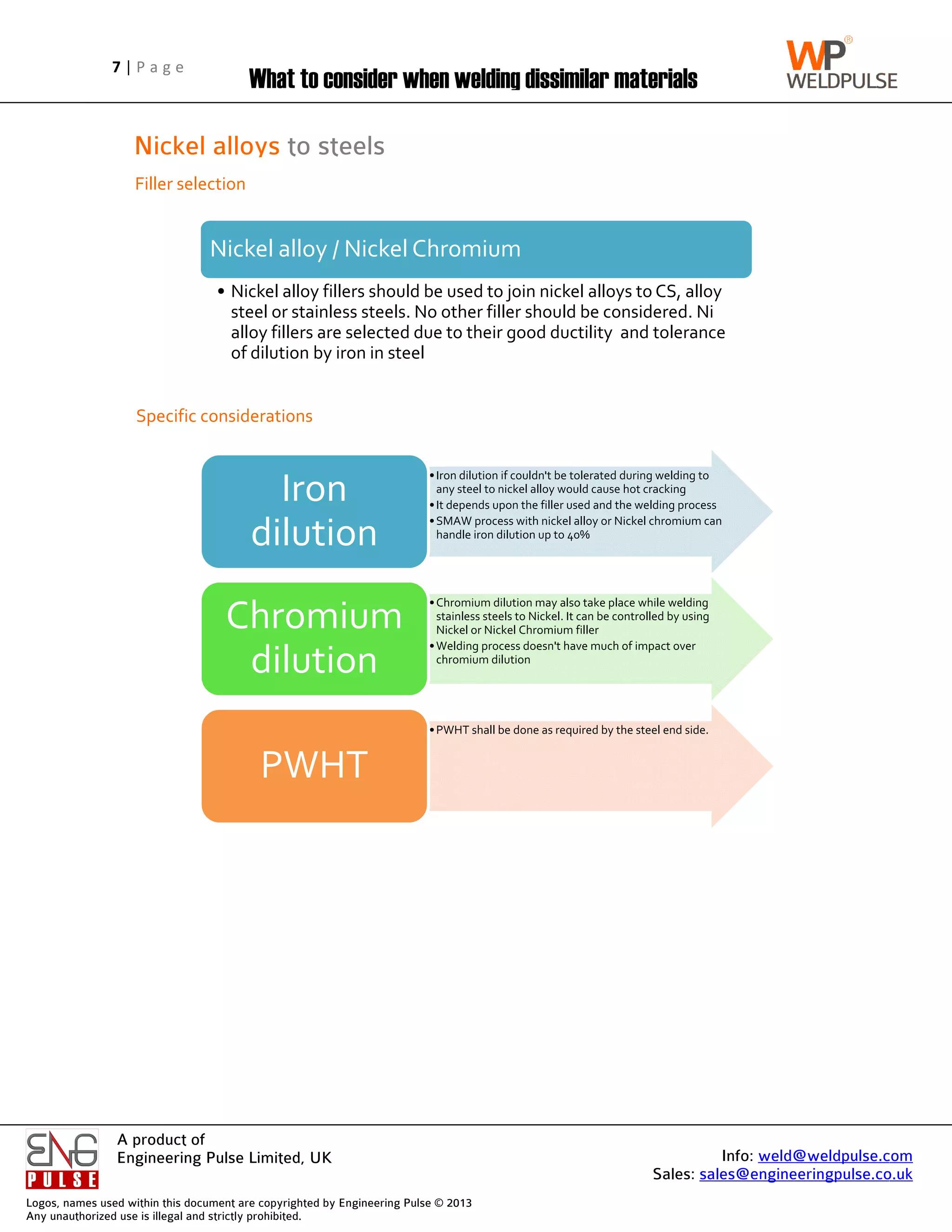 Logos, name
Any unautho
7 | P a g e
A product of
Engineering Pulse Limited, UK
es used within this
horized use is illega
Nickel alloys
Filler selection
Specific considerations
P a g e
A product of
Engineering Pulse Limited, UK
his document are co
gal and strictly proh
What to consider when welding dissimilar materials
Nickel alloys
Filler selection
Specific considerations
Nickel alloy / Nickel Chromium
• Nickel alloy fillers should be used to join nickel alloys to CS, alloy
steel or stainless steels. No other filler should be considered. Ni
alloy fillers are selected due to their good ductility and tolerance
of dilution by iron in steel
dilution
Chromium
dilution
PWHT
Engineering Pulse Limited, UK
copyrighted by Eng
ohibited.
hat to consider when welding dissimilar materials
Nickel alloys to steels
Specific considerations
Nickel alloy / Nickel Chromium
Nickel alloy fillers should be used to join nickel alloys to CS, alloy
steel or stainless steels. No other filler should be considered. Ni
alloy fillers are selected due to their good ductility and tolerance
of dilution by iron in steel
Iron
dilution
Chromium
dilution
PWHT
ngineering Pulse ©
hat to consider when welding dissimilar materials
to steels
Nickel alloy / Nickel Chromium
Nickel alloy fillers should be used to join nickel alloys to CS, alloy
steel or stainless steels. No other filler should be considered. Ni
alloy fillers are selected due to their good ductility and tolerance
of dilution by iron in steel
•Iron dilution if couldn't be tolerated during welding to
any steel to nickel alloy would cause hot cracking
•It depends upon the filler used and the welding process
•SMAW process with nickel alloy or Nickel chromium can
handle iron dilution up to 40%
dilution
•Chromium dilution may also take place while welding
stainless steels to Nickel. It can be controlled by using
Nickel or Nickel Chromium filler
•Welding process doesn't have much of impact over
chromium dilution
Chromium
dilution
•PWHT shall be done as required by the steel end side.
PWHT
© 2013
hat to consider when welding dissimilar materials
Nickel alloy / Nickel Chromium
Nickel alloy fillers should be used to join nickel alloys to CS, alloy
steel or stainless steels. No other filler should be considered. Ni
alloy fillers are selected due to their good ductility and tolerance
Iron dilution if couldn't be tolerated during welding to
any steel to nickel alloy would cause hot cracking
It depends upon the filler used and the welding process
SMAW process with nickel alloy or Nickel chromium can
handle iron dilution up to 40%
Chromium dilution may also take place while welding
stainless steels to Nickel. It can be controlled by using
Nickel or Nickel Chromium filler
Welding process doesn't have much of impact over
chromium dilution
PWHT shall be done as required by the steel end side.
hat to consider when welding dissimilar materials
Nickel alloy fillers should be used to join nickel alloys to CS, alloy
steel or stainless steels. No other filler should be considered. Ni
alloy fillers are selected due to their good ductility and tolerance
Iron dilution if couldn't be tolerated during welding to
any steel to nickel alloy would cause hot cracking
It depends upon the filler used and the welding process
SMAW process with nickel alloy or Nickel chromium can
handle iron dilution up to 40%
Chromium dilution may also take place while welding
stainless steels to Nickel. It can be controlled by using
Nickel or Nickel Chromium filler
Welding process doesn't have much of impact over
PWHT shall be done as required by the steel end side.
Sales: sales@engineeringpulse.co.uk
hat to consider when welding dissimilar materials
Nickel alloy fillers should be used to join nickel alloys to CS, alloy
steel or stainless steels. No other filler should be considered. Ni
alloy fillers are selected due to their good ductility and tolerance
Iron dilution if couldn't be tolerated during welding to
any steel to nickel alloy would cause hot cracking
It depends upon the filler used and the welding process
SMAW process with nickel alloy or Nickel chromium can
Chromium dilution may also take place while welding
stainless steels to Nickel. It can be controlled by using
Welding process doesn't have much of impact over
PWHT shall be done as required by the steel end side.
Info: weld@weldpulse.com
sales@engineeringpulse.co.uk
Nickel alloy fillers should be used to join nickel alloys to CS, alloy
steel or stainless steels. No other filler should be considered. Ni
alloy fillers are selected due to their good ductility and tolerance
Iron dilution if couldn't be tolerated during welding to
It depends upon the filler used and the welding process
SMAW process with nickel alloy or Nickel chromium can
stainless steels to Nickel. It can be controlled by using
weld@weldpulse.com
sales@engineeringpulse.co.uk
weld@weldpulse.com
sales@engineeringpulse.co.uk
 