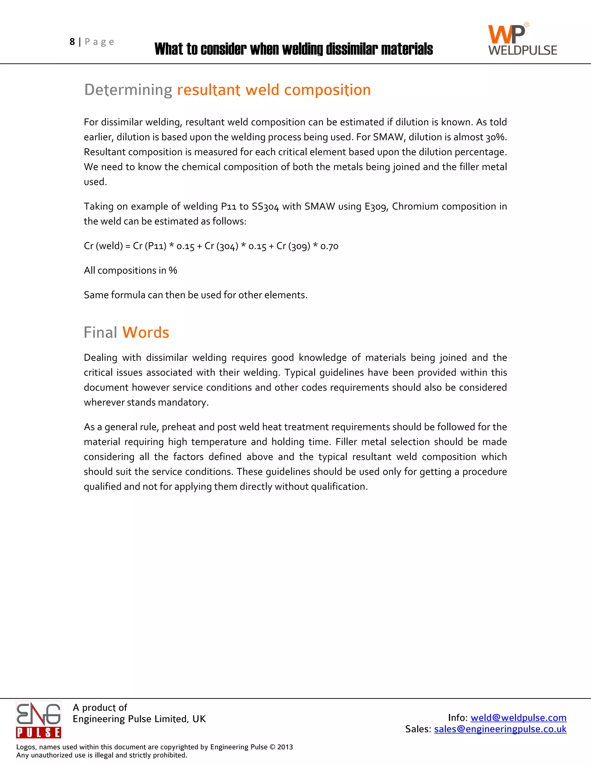 Logos, name
Any unautho
8 | P a g e
A product of
Engineering Pulse Limited, UK
es used within this
horized use is illega
Determining
For dissimilar welding, resultant weld composition can be estimated if dilution is known. As told
earlier, dilution is based upon the welding process being used. For SMAW, dilution is almost 30%.
Resultant composition is measured for each critical element based upon the dilution percentage.
We need to know the chemical composition of bot
used.
Taking on example of welding P11 to SS304 with SMAW
the weld
Cr (weld) = Cr (P11) * 0.15 + Cr (304) * 0.15 + Cr (309) * 0.70
All compositions in %
Same formula can then be used for other elements.
Final
Dealing with dissimilar welding requires good knowledge of materials being joined and the
critical issues associated with their welding. Typical guidelines have been provided within this
document however service conditions and other codes requ
wherever stands ma
As a general rule, preheat and post weld heat treatment
material requiring high temperature and holding time. Filler metal selection should be made
considering all the factors defined above and t
should suit the service conditions. These guidelines should be used only for getting a procedure
qualified and not for applying them directly without qualification.
P a g e
A product of
Engineering Pulse Limited, UK
his document are co
gal and strictly proh
What to consider when welding dissimilar materials
Determining
For dissimilar welding, resultant weld composition can be estimated if dilution is known. As told
earlier, dilution is based upon the welding process being used. For SMAW, dilution is almost 30%.
Resultant composition is measured for each critical element based upon the dilution percentage.
We need to know the chemical composition of bot
Taking on example of welding P11 to SS304 with SMAW
the weld can be estimated as follows:
Cr (weld) = Cr (P11) * 0.15 + Cr (304) * 0.15 + Cr (309) * 0.70
All compositions in %
Same formula can then be used for other elements.
Final Words
Dealing with dissimilar welding requires good knowledge of materials being joined and the
critical issues associated with their welding. Typical guidelines have been provided within this
document however service conditions and other codes requ
herever stands ma
As a general rule, preheat and post weld heat treatment
material requiring high temperature and holding time. Filler metal selection should be made
considering all the factors defined above and t
should suit the service conditions. These guidelines should be used only for getting a procedure
qualified and not for applying them directly without qualification.
Engineering Pulse Limited, UK
copyrighted by Eng
ohibited.
hat to consider when welding dissimilar materials
Determining resultant weld composition
For dissimilar welding, resultant weld composition can be estimated if dilution is known. As told
earlier, dilution is based upon the welding process being used. For SMAW, dilution is almost 30%.
Resultant composition is measured for each critical element based upon the dilution percentage.
We need to know the chemical composition of bot
Taking on example of welding P11 to SS304 with SMAW
can be estimated as follows:
Cr (weld) = Cr (P11) * 0.15 + Cr (304) * 0.15 + Cr (309) * 0.70
All compositions in %
Same formula can then be used for other elements.
Words
Dealing with dissimilar welding requires good knowledge of materials being joined and the
critical issues associated with their welding. Typical guidelines have been provided within this
document however service conditions and other codes requ
herever stands mandatory.
As a general rule, preheat and post weld heat treatment
material requiring high temperature and holding time. Filler metal selection should be made
considering all the factors defined above and t
should suit the service conditions. These guidelines should be used only for getting a procedure
qualified and not for applying them directly without qualification.
ngineering Pulse ©
hat to consider when welding dissimilar materials
resultant weld composition
For dissimilar welding, resultant weld composition can be estimated if dilution is known. As told
earlier, dilution is based upon the welding process being used. For SMAW, dilution is almost 30%.
Resultant composition is measured for each critical element based upon the dilution percentage.
We need to know the chemical composition of bot
Taking on example of welding P11 to SS304 with SMAW
can be estimated as follows:
Cr (weld) = Cr (P11) * 0.15 + Cr (304) * 0.15 + Cr (309) * 0.70
Same formula can then be used for other elements.
Dealing with dissimilar welding requires good knowledge of materials being joined and the
critical issues associated with their welding. Typical guidelines have been provided within this
document however service conditions and other codes requ
As a general rule, preheat and post weld heat treatment
material requiring high temperature and holding time. Filler metal selection should be made
considering all the factors defined above and t
should suit the service conditions. These guidelines should be used only for getting a procedure
qualified and not for applying them directly without qualification.
© 2013
hat to consider when welding dissimilar materials
resultant weld composition
For dissimilar welding, resultant weld composition can be estimated if dilution is known. As told
earlier, dilution is based upon the welding process being used. For SMAW, dilution is almost 30%.
Resultant composition is measured for each critical element based upon the dilution percentage.
We need to know the chemical composition of both the metals being joined and the
Taking on example of welding P11 to SS304 with SMAW
Cr (weld) = Cr (P11) * 0.15 + Cr (304) * 0.15 + Cr (309) * 0.70
Same formula can then be used for other elements.
Dealing with dissimilar welding requires good knowledge of materials being joined and the
critical issues associated with their welding. Typical guidelines have been provided within this
document however service conditions and other codes requ
As a general rule, preheat and post weld heat treatment
material requiring high temperature and holding time. Filler metal selection should be made
considering all the factors defined above and the typical
should suit the service conditions. These guidelines should be used only for getting a procedure
qualified and not for applying them directly without qualification.
hat to consider when welding dissimilar materials
resultant weld composition
For dissimilar welding, resultant weld composition can be estimated if dilution is known. As told
earlier, dilution is based upon the welding process being used. For SMAW, dilution is almost 30%.
Resultant composition is measured for each critical element based upon the dilution percentage.
h the metals being joined and the
Taking on example of welding P11 to SS304 with SMAW using E309,
Cr (weld) = Cr (P11) * 0.15 + Cr (304) * 0.15 + Cr (309) * 0.70
Dealing with dissimilar welding requires good knowledge of materials being joined and the
critical issues associated with their welding. Typical guidelines have been provided within this
document however service conditions and other codes requirements should also be considered
requirements
material requiring high temperature and holding time. Filler metal selection should be made
he typical resultant
should suit the service conditions. These guidelines should be used only for getting a procedure
qualified and not for applying them directly without qualification.
Sales: sales@engineeringpulse.co.uk
hat to consider when welding dissimilar materials
For dissimilar welding, resultant weld composition can be estimated if dilution is known. As told
earlier, dilution is based upon the welding process being used. For SMAW, dilution is almost 30%.
Resultant composition is measured for each critical element based upon the dilution percentage.
h the metals being joined and the
, Chromium c
Dealing with dissimilar welding requires good knowledge of materials being joined and the
critical issues associated with their welding. Typical guidelines have been provided within this
irements should also be considered
requirements should be followed for the
material requiring high temperature and holding time. Filler metal selection should be made
resultant weld composition
should suit the service conditions. These guidelines should be used only for getting a procedure
Info: weld@weldpulse.com
sales@engineeringpulse.co.uk
For dissimilar welding, resultant weld composition can be estimated if dilution is known. As told
earlier, dilution is based upon the welding process being used. For SMAW, dilution is almost 30%.
Resultant composition is measured for each critical element based upon the dilution percentage.
h the metals being joined and the filler metal
composition
Dealing with dissimilar welding requires good knowledge of materials being joined and the
critical issues associated with their welding. Typical guidelines have been provided within this
irements should also be considered
should be followed for the
material requiring high temperature and holding time. Filler metal selection should be made
weld composition which
should suit the service conditions. These guidelines should be used only for getting a procedure
weld@weldpulse.com
sales@engineeringpulse.co.uk
For dissimilar welding, resultant weld composition can be estimated if dilution is known. As told
earlier, dilution is based upon the welding process being used. For SMAW, dilution is almost 30%.
Resultant composition is measured for each critical element based upon the dilution percentage.
filler metal
omposition in
Dealing with dissimilar welding requires good knowledge of materials being joined and the
critical issues associated with their welding. Typical guidelines have been provided within this
irements should also be considered
should be followed for the
material requiring high temperature and holding time. Filler metal selection should be made
which
should suit the service conditions. These guidelines should be used only for getting a procedure
weld@weldpulse.com
sales@engineeringpulse.co.uk
 