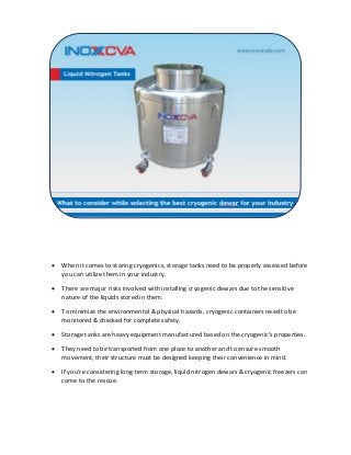 • When it comes to storing cryogenics, storage tanks need to be properly assessed before
you can utilize them in your industry.
• There are major risks involved with installing cryogenic dewars due to the sensitive
nature of the liquids stored in them.
• To minimize the environmental & physical hazards, cryogenic containers need to be
monitored & checked for complete safety.
• Storage tanks are heavy equipment manufactured based on the cryogenic’s properties.
• They need to be transported from one place to another and to ensure smooth
movement, their structure must be designed keeping their convenience in mind.
• If you’re considering long-term storage, liquid nitrogen dewars & cryogenic freezers can
come to the rescue.
 