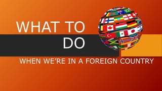 WHAT TO
DO
WHEN WE’RE IN A FOREIGN COUNTRY
 