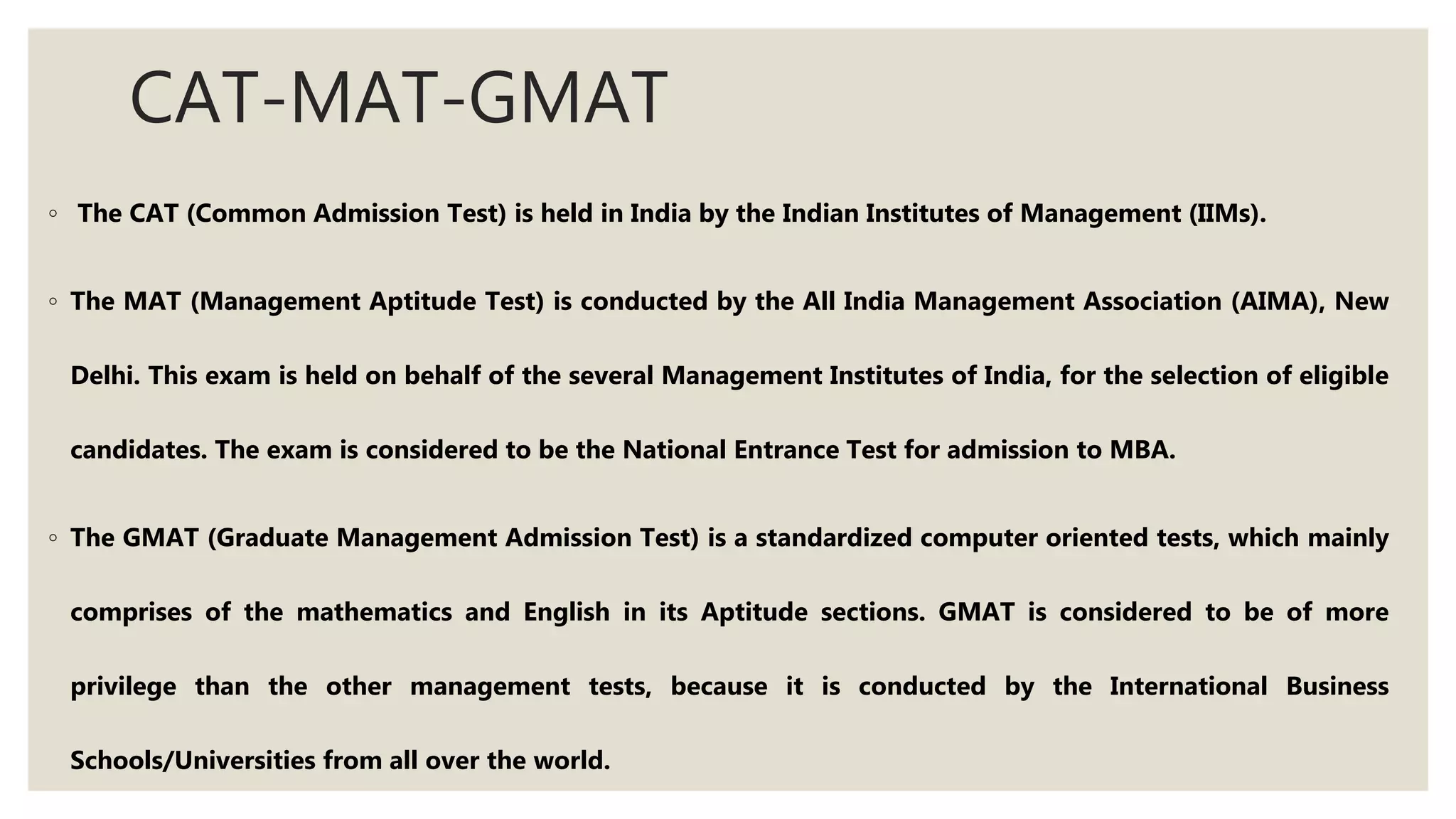 CAT-MAT-GMAT
◦ The CAT (Common Admission Test) is held in India by the Indian Institutes of Management (IIMs).
◦ The MAT (Management Aptitude Test) is conducted by the All India Management Association (AIMA), New
Delhi. This exam is held on behalf of the several Management Institutes of India, for the selection of eligible
candidates. The exam is considered to be the National Entrance Test for admission to MBA.
◦ The GMAT (Graduate Management Admission Test) is a standardized computer oriented tests, which mainly
comprises of the mathematics and English in its Aptitude sections. GMAT is considered to be of more
privilege than the other management tests, because it is conducted by the International Business
Schools/Universities from all over the world.
 