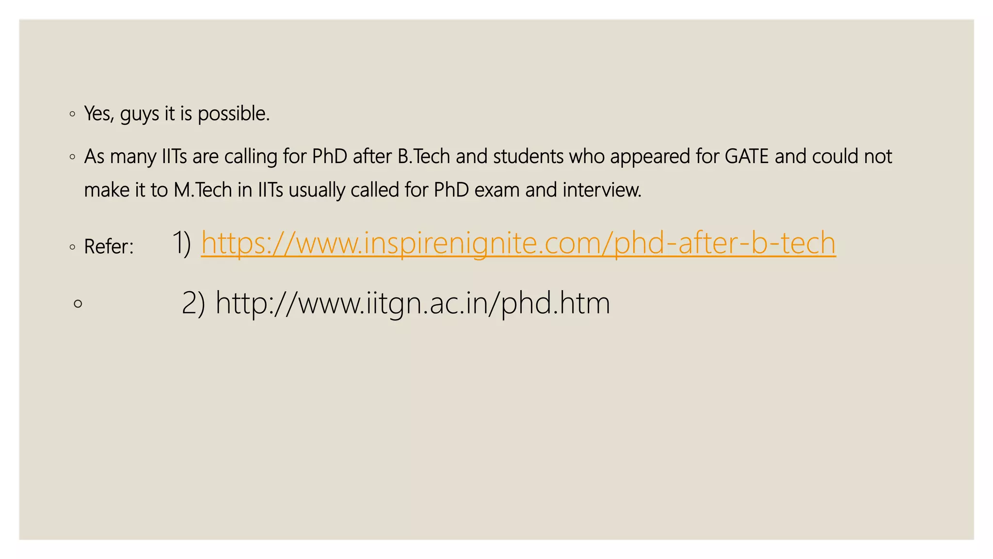 ◦ Yes, guys it is possible.
◦ As many IITs are calling for PhD after B.Tech and students who appeared for GATE and could not
make it to M.Tech in IITs usually called for PhD exam and interview.
◦ Refer: 1) https://www.inspirenignite.com/phd-after-b-tech
◦ 2) http://www.iitgn.ac.in/phd.htm
 
