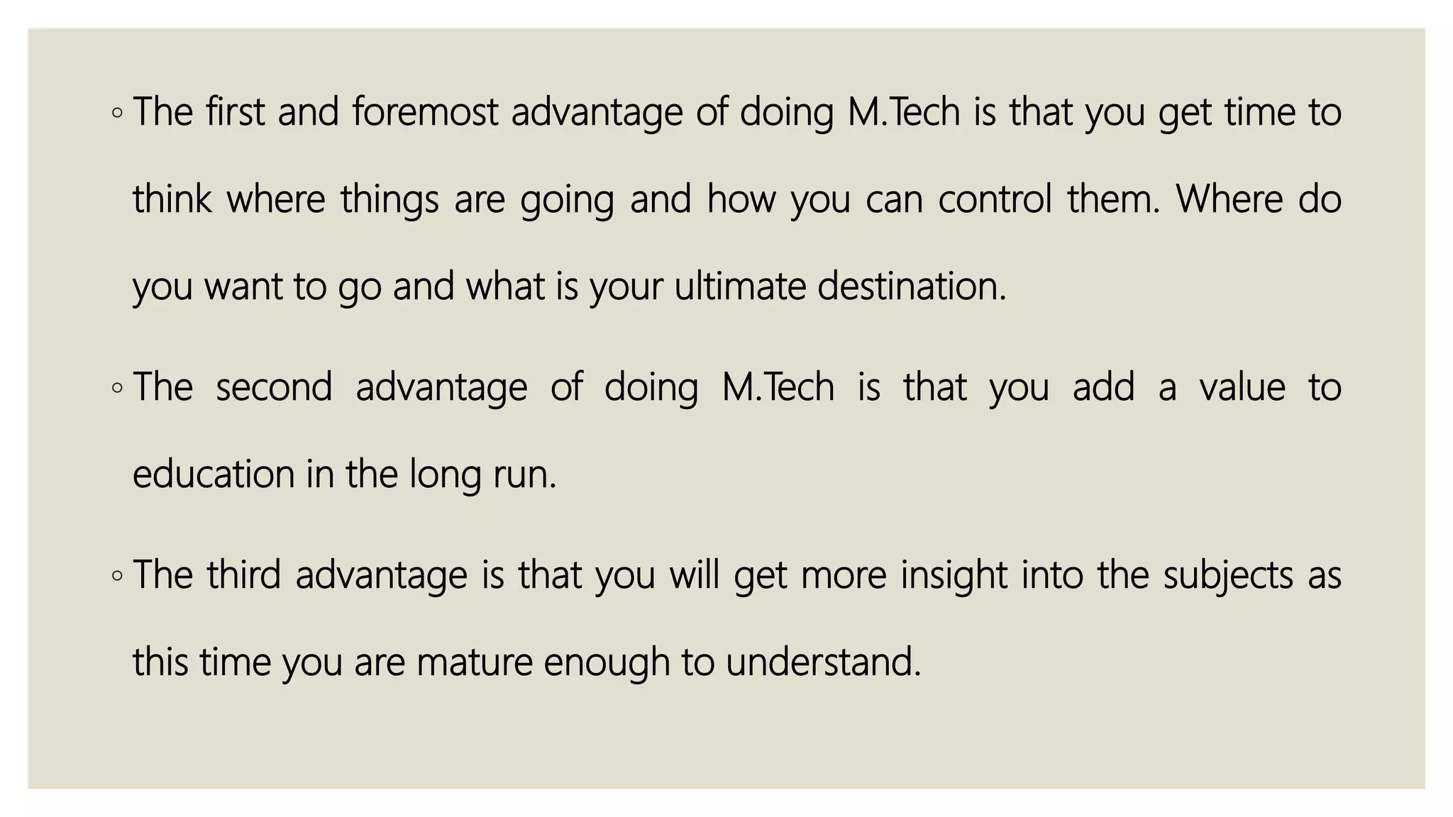 ◦ The first and foremost advantage of doing M.Tech is that you get time to
think where things are going and how you can control them. Where do
you want to go and what is your ultimate destination.
◦ The second advantage of doing M.Tech is that you add a value to
education in the long run.
◦ The third advantage is that you will get more insight into the subjects as
this time you are mature enough to understand.
 