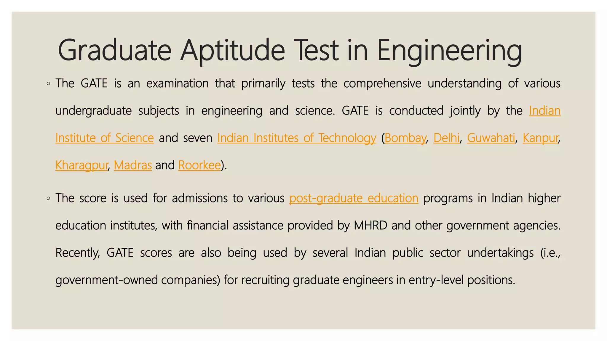 Graduate Aptitude Test in Engineering
◦ The GATE is an examination that primarily tests the comprehensive understanding of various
undergraduate subjects in engineering and science. GATE is conducted jointly by the Indian
Institute of Science and seven Indian Institutes of Technology (Bombay, Delhi, Guwahati, Kanpur,
Kharagpur, Madras and Roorkee).
◦ The score is used for admissions to various post-graduate education programs in Indian higher
education institutes, with financial assistance provided by MHRD and other government agencies.
Recently, GATE scores are also being used by several Indian public sector undertakings (i.e.,
government-owned companies) for recruiting graduate engineers in entry-level positions.
 