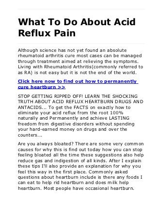 What To Do About Acid
Reflux Pain
Although science has not yet found an absolute
rheumatoid arthritis cure most cases can be managed
through treatment aimed at relieving the symptoms.
Living with Rheumatoid Arthritis(commonly referred to
as RA) is not easy but it is not the end of the world.

Click here now to find out how to permanently
cure heartburn >>

STOP GETTING RIPPED OFF! LEARN THE SHOCKING
TRUTH ABOUT ACID REFLUX HEARTBURN DRUGS AND
ANTACIDS... To get the FACTS on exactly how to
eliminate your acid reflux from the root 100%
naturally and Permanently and achieve LASTING
freedom from digestive disorders without spending
your hard-earned money on drugs and over the
counters...

Are you always bloated? There are some very common
causes for why this is find out today how you can stop
feeling bloated all the time these suggestions also help
reduce gas and indigestion of all kinds. After I explain
these tips I'll also provide an explanation for why you
feel this way in the first place. Commonly asked
questions about heartburn include is there any foods I
can eat to help rid heartburn and does milk help
heartburn. Most people have occasional heartburn.
 