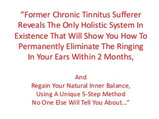 “Former Chronic Tinnitus Sufferer
Reveals The Only Holistic System In
Existence That Will Show You How To
Permanently Eliminate The Ringing
In Your Ears Within 2 Months,
And
Regain Your Natural Inner Balance,
Using A Unique 5-Step Method
No One Else Will Tell You About...”
 