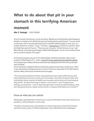 What to do about that pit in your
stomach in this terrifying American
moment
Alia E. Dastagir - USA TODAY
If you're scared and anxious, you're not alone. Maybeyou're afraid about what happens
tonight,ormaybe you're afraid because you're playing thetapeforward. You see words
on thenews and on social mediathat at one timefelt unfathomableto most of us in a
modern American context: "coup," "civil war," "insurrection." If there's a word for what
thisfeels like,we don't have it. "There are just no words. I thinkthat sums it up," said
Mary Alvord, a licensed psychologist inRockville,Maryland. "It's so much emotionthere
are no words to express therange."
On the dayCongress was set to formallydeclare JoeBiden president-elect,chaos
erupted in Washington,D.C., when a mob ofTrump supporters stormed theCapitol.
Four peoplewere killed,theNationalGuard was deployed andmore than50 people
were arrested.
Some watched in disbelief.Others noted their predictionsthisday wouldcome. Allof
us are witnessing thedeepening of our nation's fracture, thepower of misinformation
and lies. Many Americans are fearful and outraged.
"This is an unprecedented moment and peoplehaveevery right to feel theway that
they'refeeling, but we have to takecare of ourselves even when thingsare bad,"said
VaileWright,senior directorof health care innovation at the American Psychological
Association. "It's about focusing on what's in your control – your thoughts,your
feelings, your behavior– and it's about doing a check-in with yourself and asking, 'how
am I doing and how can I assert some controlin a situationthat feels out of control?'"
Focus on what you can control
Wednesday night feels like a historiclow in a year of relentless terrors and traumas: the
pandemic, natural disasters, racial unrest.
"It's been a disruptive year, and peopleare craving reassurance around theirfutures,"
said Anita Kanti,author of “Behaving Bravely: How to Mindshift Life's Challenges."
 