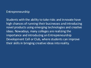 Entrepreneurship
Students with the ability to take risks and innovate have
high chances of running their businesses and introducing
novel products using emerging technologies and creative
ideas. Nowadays, many colleges are realizing the
importance and introducing an Entrepreneurship
Development Cell or Club, where students can improve
their skills in bringing creative ideas into reality.
 