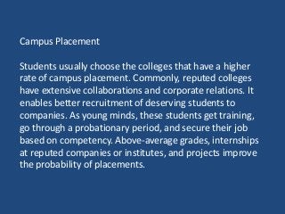 Campus Placement
Students usually choose the colleges that have a higher
rate of campus placement. Commonly, reputed colleges
have extensive collaborations and corporate relations. It
enables better recruitment of deserving students to
companies. As young minds, these students get training,
go through a probationary period, and secure their job
based on competency. Above-average grades, internships
at reputed companies or institutes, and projects improve
the probability of placements.
 