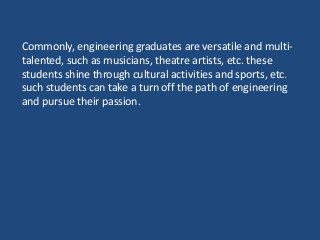 Commonly, engineering graduates are versatile and multi-
talented, such as musicians, theatre artists, etc. these
students shine through cultural activities and sports, etc.
such students can take a turn off the path of engineering
and pursue their passion.
 