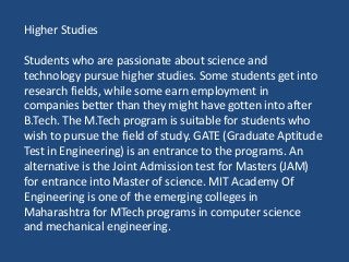 Higher Studies
Students who are passionate about science and
technology pursue higher studies. Some students get into
research fields, while some earn employment in
companies better than they might have gotten into after
B.Tech. The M.Tech program is suitable for students who
wish to pursue the field of study. GATE (Graduate Aptitude
Test in Engineering) is an entrance to the programs. An
alternative is the Joint Admission test for Masters (JAM)
for entrance into Master of science. MIT Academy Of
Engineering is one of the emerging colleges in
Maharashtra for MTech programs in computer science
and mechanical engineering.
 