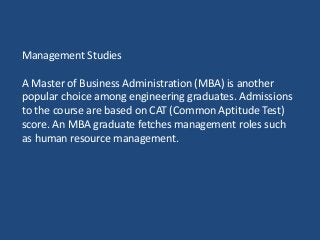 Management Studies
A Master of Business Administration (MBA) is another
popular choice among engineering graduates. Admissions
to the course are based on CAT (Common Aptitude Test)
score. An MBA graduate fetches management roles such
as human resource management.
 
