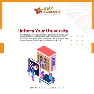 Inform Your University
Now that you have your student visa, promptly inform your
chosen university or educational institution about your
successful visa application. This step is crucial to avoid any
administrative hiccups upon your arrival in the UK.
© 2023 A H & Z Associates Ltd. All Rights Reserved.
 