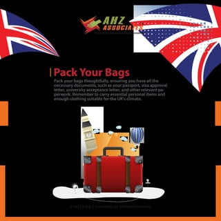 © 2023 A H & Z Associates Ltd. All Rights Reserved.
Pack Your Bags
Pack your bags thoughtfully, ensuring you have all the
necessary documents, such as your passport, visa approval
letter, university acceptance letter, and other relevant pa-
perwork. Remember to carry essential personal items and
enough clothing suitable for the UK's climate.
 