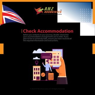 © 2023 A H & Z Associates Ltd. All Rights Reserved.
Check Accommodation
Before you embark on your journey, double-check that
your accommodation arrangements are in order. If you
plan to live in university halls, ensure you have received all
the required information and instructions.
 