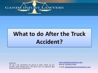 What to do After the Truck
Accident?

Disclaimer:
The tips in this presentation are general in nature. Please use your
discretion while following them. The author does not guarantee legal
validity of the tips contained herein.

www.ganiminjurylawyers.com
Phone: (203)445-6542
E-mail: george@ganiminjurylawyers.com

 
