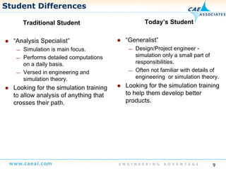 Student Differences
Traditional Student Today’s StudentTraditional Student
“Analysis Specialist”
Simulation is main focus
y
“Generalist”
Design/Project engineer— Simulation is main focus.
— Performs detailed computations
on a daily basis.
Versed in engineering and
— Design/Project engineer -
simulation only a small part of
responsibilities.
— Often not familiar with details of— Versed in engineering and
simulation theory.
Looking for the simulation training
to allow analysis of anything that
engineering or simulation theory.
Looking for the simulation training
to help them develop betterto allow analysis of anything that
crosses their path. products.
9
 