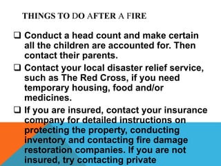THINGS TO DO AFTER A FIRE
 Conduct a head count and make certain
all the children are accounted for. Then
contact their parents.
 Contact your local disaster relief service,
such as The Red Cross, if you need
temporary housing, food and/or
medicines.
 If you are insured, contact your insurance
company for detailed instructions on
protecting the property, conducting
inventory and contacting fire damage
restoration companies. If you are not
insured, try contacting private
 