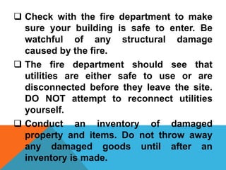  Check with the fire department to make
sure your building is safe to enter. Be
watchful of any structural damage
caused by the fire.
 The fire department should see that
utilities are either safe to use or are
disconnected before they leave the site.
DO NOT attempt to reconnect utilities
yourself.
 Conduct an inventory of damaged
property and items. Do not throw away
any damaged goods until after an
inventory is made.
 