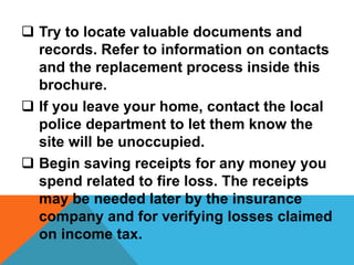  Try to locate valuable documents and
records. Refer to information on contacts
and the replacement process inside this
brochure.
 If you leave your home, contact the local
police department to let them know the
site will be unoccupied.
 Begin saving receipts for any money you
spend related to fire loss. The receipts
may be needed later by the insurance
company and for verifying losses claimed
on income tax.
 