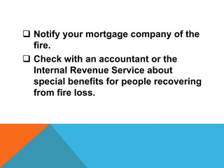  Notify your mortgage company of the
fire.
 Check with an accountant or the
Internal Revenue Service about
special benefits for people recovering
from fire loss.
 