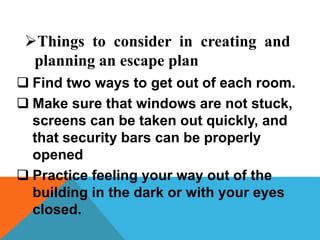  Find two ways to get out of each room.
 Make sure that windows are not stuck,
screens can be taken out quickly, and
that security bars can be properly
opened
 Practice feeling your way out of the
building in the dark or with your eyes
closed.
Things to consider in creating and
planning an escape plan
 
