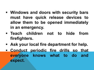  Windows and doors with security bars
must have quick release devices to
allow them to be opened immediately
in an emergency.
 Teach children not to hide from
firefighters.
 Ask your local fire department for help.
 Conduct periodic fire drills so that
everyone knows what to do and
expect.
 
