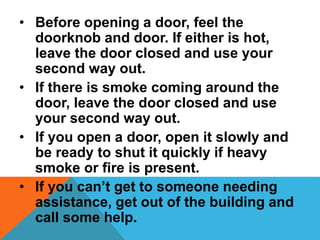 • Before opening a door, feel the
doorknob and door. If either is hot,
leave the door closed and use your
second way out.
• If there is smoke coming around the
door, leave the door closed and use
your second way out.
• If you open a door, open it slowly and
be ready to shut it quickly if heavy
smoke or fire is present.
• If you can’t get to someone needing
assistance, get out of the building and
call some help.
 