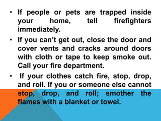 • If people or pets are trapped inside
your home, tell firefighters
immediately.
• If you can’t get out, close the door and
cover vents and cracks around doors
with cloth or tape to keep smoke out.
Call your fire department.
• If your clothes catch fire, stop, drop,
and roll. If you or someone else cannot
stop, drop, and roll; smother the
flames with a blanket or towel.
 