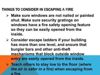 THINGS TO CONSIDER IN ESCAPING A FIRE
 Make sure windows are not nailed or painted
shut. Make sure security gratings on
windows have a fire safety opening feature
so they can be easily opened from the
inside.
 Consider escape ladders if your building
has more than one level, and ensure that
burglar bars and other anti-theft
mechanisms that block outside window
entry are easily opened from the inside.
 Teach others to stay low to the floor (where
the air is safer in a fire) when escaping from
 