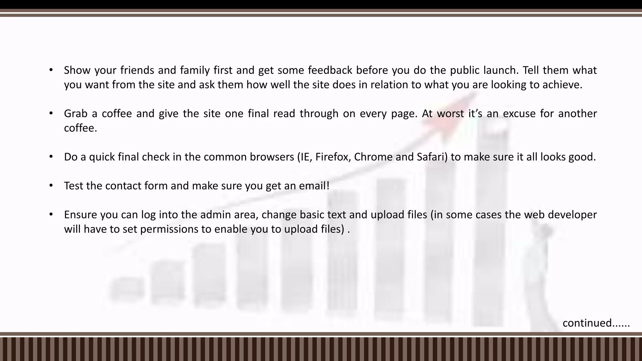 • Show your friends and family first and get some feedback before you do the public launch. Tell them what
you want from the site and ask them how well the site does in relation to what you are looking to achieve.
• Grab a coffee and give the site one final read through on every page. At worst it’s an excuse for another
coffee.
• Do a quick final check in the common browsers (IE, Firefox, Chrome and Safari) to make sure it all looks good.
• Test the contact form and make sure you get an email!
• Ensure you can log into the admin area, change basic text and upload files (in some cases the web developer
will have to set permissions to enable you to upload files) .
continued......
 