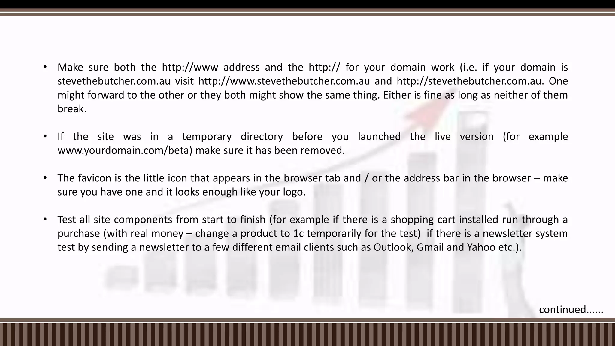 • Make sure both the http://www address and the http:// for your domain work (i.e. if your domain is
stevethebutcher.com.au visit http://www.stevethebutcher.com.au and http://stevethebutcher.com.au. One
might forward to the other or they both might show the same thing. Either is fine as long as neither of them
break.
• If the site was in a temporary directory before you launched the live version (for example
www.yourdomain.com/beta) make sure it has been removed.
• The favicon is the little icon that appears in the browser tab and / or the address bar in the browser – make
sure you have one and it looks enough like your logo.
• Test all site components from start to finish (for example if there is a shopping cart installed run through a
purchase (with real money – change a product to 1c temporarily for the test) if there is a newsletter system
test by sending a newsletter to a few different email clients such as Outlook, Gmail and Yahoo etc.).
continued......
 