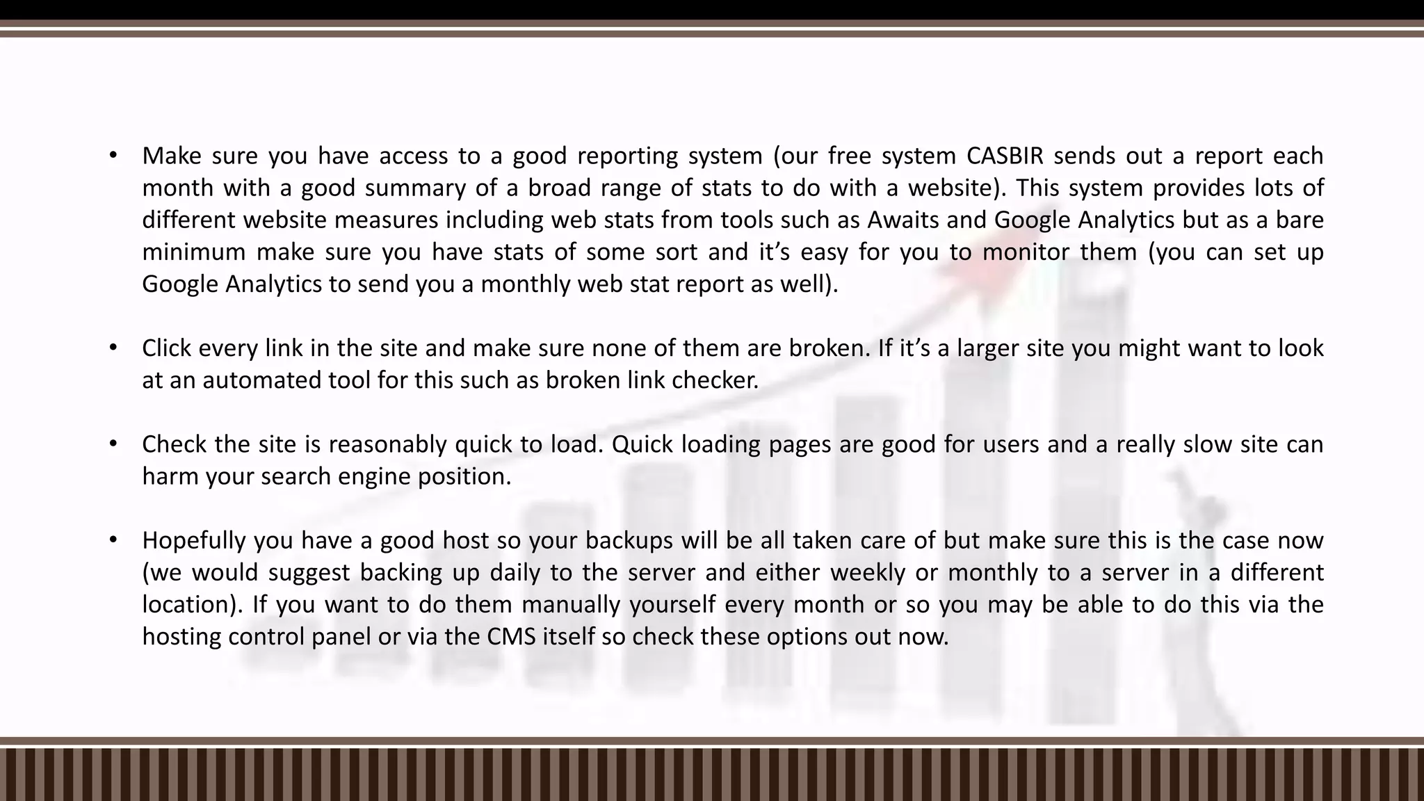 • Make sure you have access to a good reporting system (our free system CASBIR sends out a report each
month with a good summary of a broad range of stats to do with a website). This system provides lots of
different website measures including web stats from tools such as Awaits and Google Analytics but as a bare
minimum make sure you have stats of some sort and it’s easy for you to monitor them (you can set up
Google Analytics to send you a monthly web stat report as well).
• Click every link in the site and make sure none of them are broken. If it’s a larger site you might want to look
at an automated tool for this such as broken link checker.
• Check the site is reasonably quick to load. Quick loading pages are good for users and a really slow site can
harm your search engine position.
• Hopefully you have a good host so your backups will be all taken care of but make sure this is the case now
(we would suggest backing up daily to the server and either weekly or monthly to a server in a different
location). If you want to do them manually yourself every month or so you may be able to do this via the
hosting control panel or via the CMS itself so check these options out now.
 