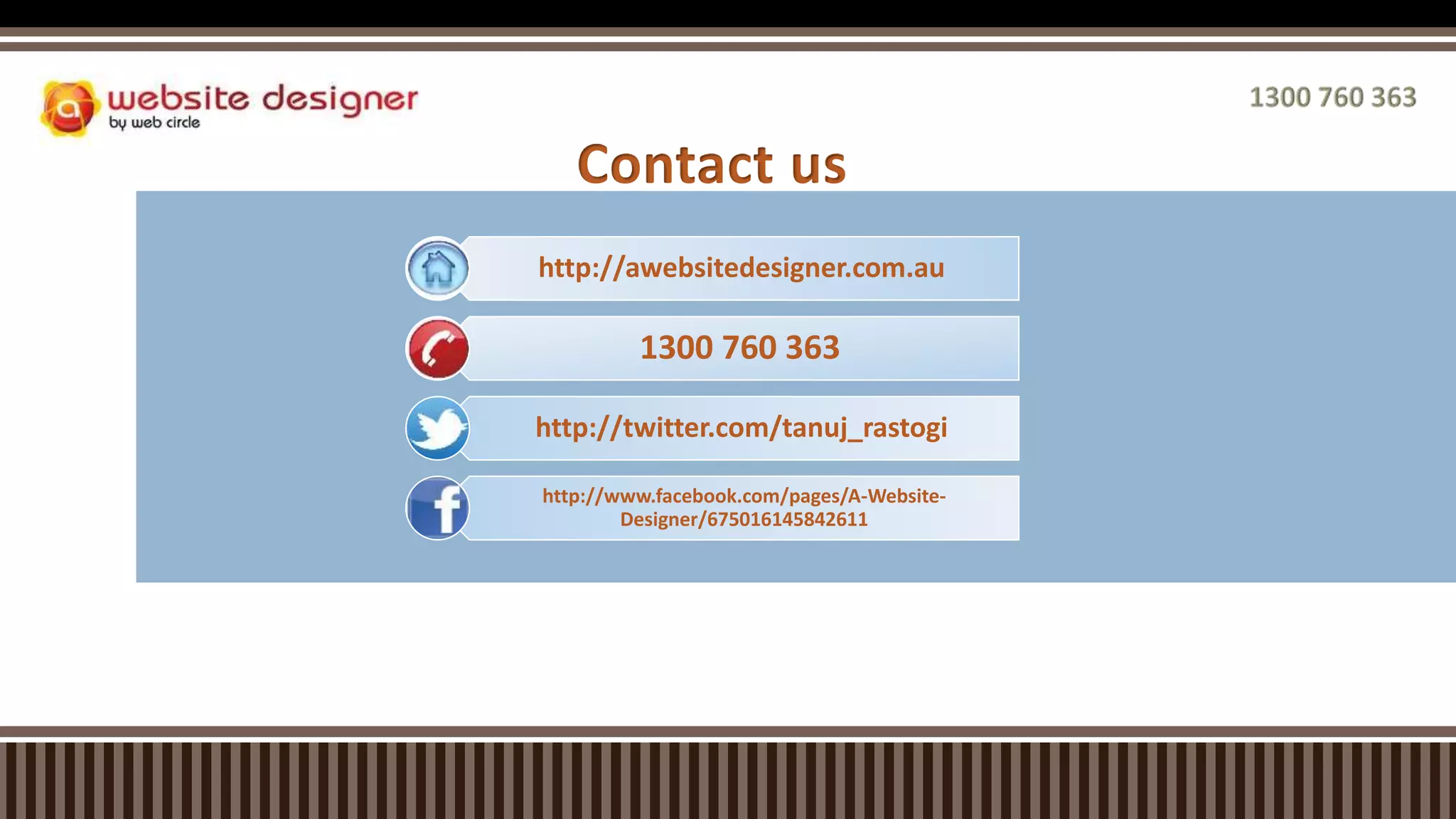 Contact us
http://awebsitedesigner.com.au
1300 760 363
http://twitter.com/tanuj_rastogi
http://www.facebook.com/pages/A-Website-
Designer/675016145842611
 