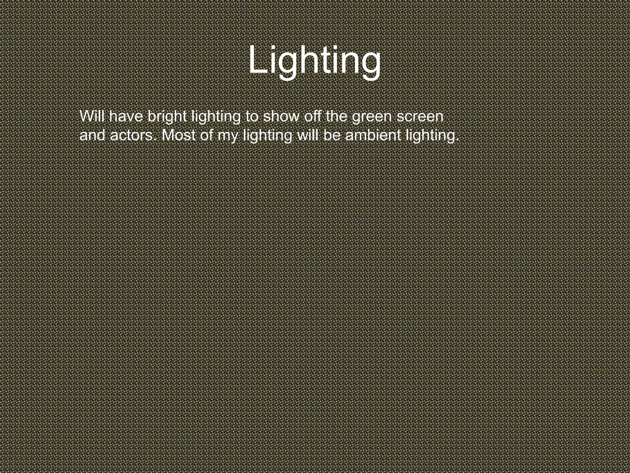 Lighting
Will have bright lighting to show off the green screen
and actors. Most of my lighting will be ambient lighting.