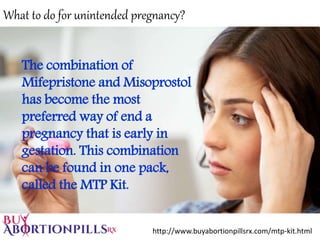 What to do for unintended pregnancy?
The combination of
Mifepristone and Misoprostol
has become the most
preferred way of end a
pregnancy that is early in
gestation. This combination
can be found in one pack,
called the MTP Kit.
http://www.buyabortionpillsrx.com/mtp-kit.html
 