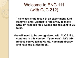 Welcome to ENG 111 (with CJC 212) This class is the result of an experiment. Kim Hammett and I wanted to find a way to make ENG 111 feasible for 8 weeks and relevant to CJ folks.  You will need to be co-registered with CJC 212 to continue in this course.  If you aren’t, let’s talk (unless you’ve talked w/ Ms. Hammett already and have the Ethics book). 