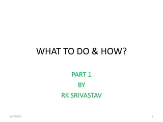 WHAT TO DO & HOW?

                   PART 1
                     BY
                RK SRIVASTAV

6/27/2012                       1
 